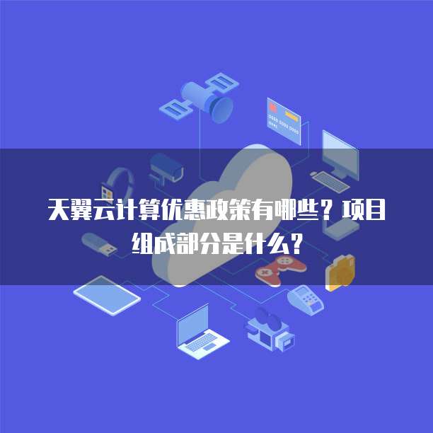 天翼云计算优惠政策有哪些?项目组成部分是什么?