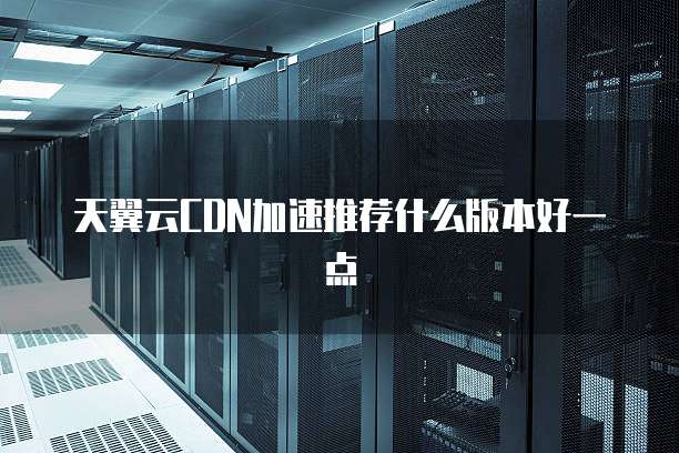 天翼云CDN加速推荐什么版本好一点