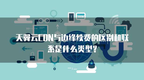天翼云CDN与边缘续费的区别和联系是什么类型?