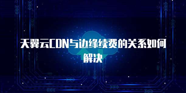 天翼云CDN与边缘续费的关系如何解决