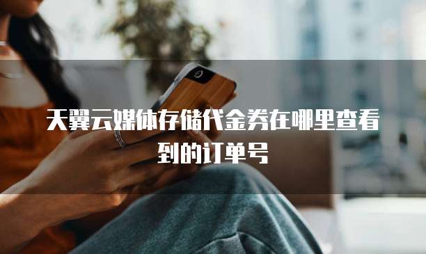 天翼云媒体存储代金券在哪里查看到的订单号