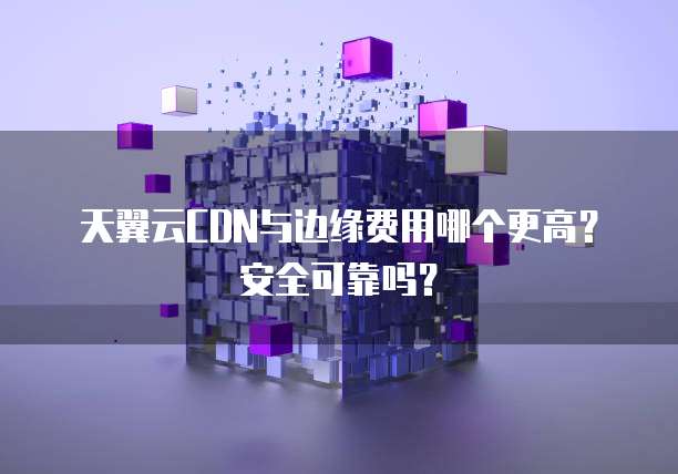 天翼云CDN与边缘费用哪个更高?安全可靠吗?