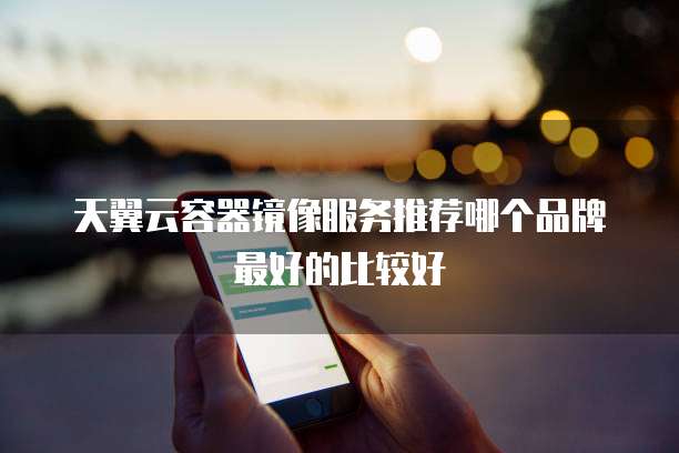 天翼云容器镜像服务推荐哪个品牌最好的比较好