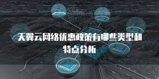 天翼云网络优惠政策有哪些类型和特点分析