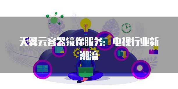 天翼云容器镜像服务:电视行业新潮流