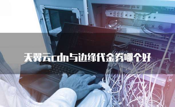 天翼云cdn与边缘代金券哪个好