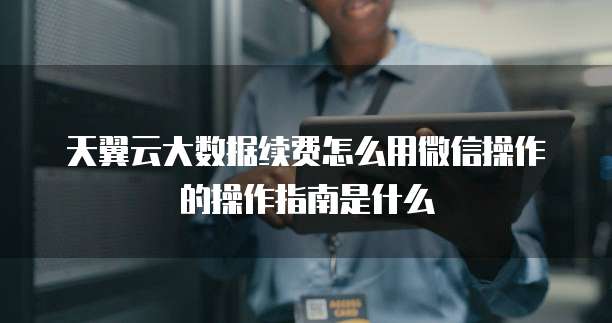 天翼云大数据续费怎么用微信操作的操作指南是什么