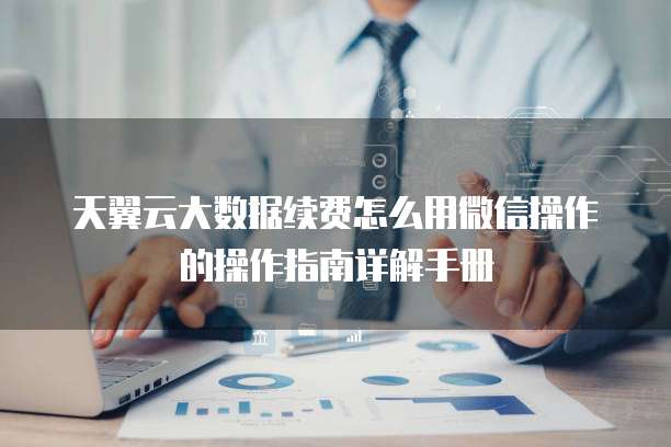 天翼云大数据续费怎么用微信操作的操作指南详解手册