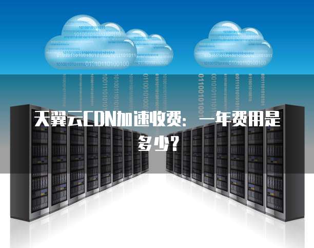 天翼云CDN加速收费:一年费用是多少?