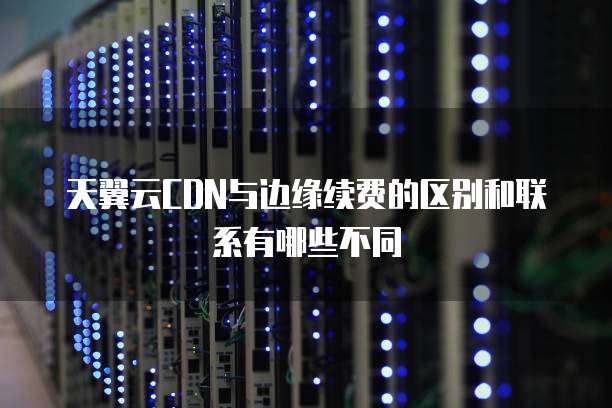 天翼云CDN与边缘续费的区别和联系有哪些不同