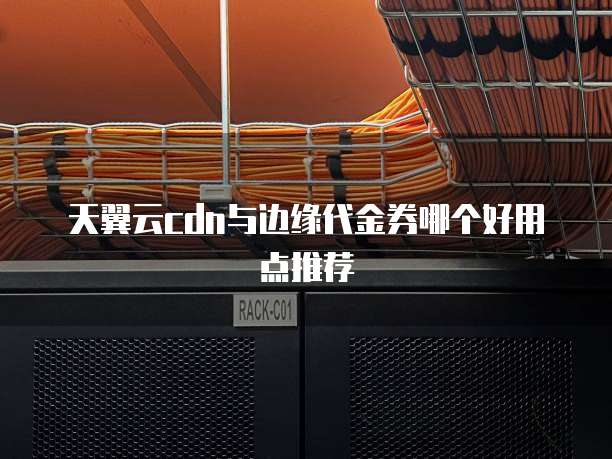 天翼云cdn与边缘代金券哪个好用点推荐