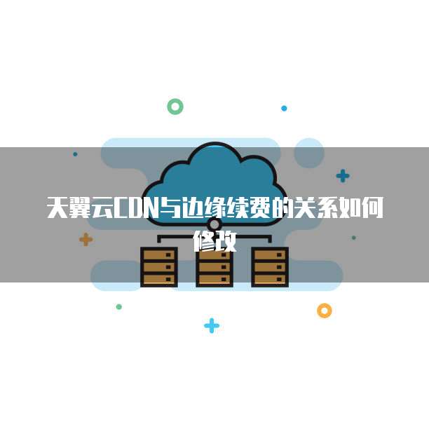 天翼云CDN与边缘续费的关系如何修改