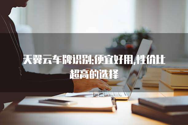 天翼云车牌识别:便宜好用,性价比超高的选择