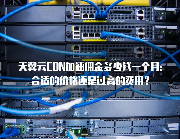 天翼云CDN加速佣金多少钱一个月:合适的价格还是过高的费用?
