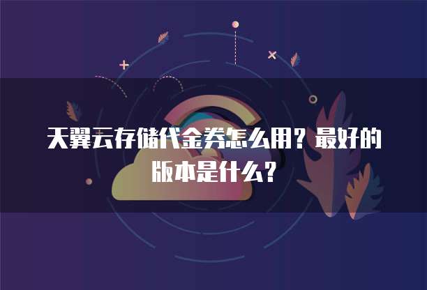 天翼云存储代金券怎么用?最好的版本是什么?