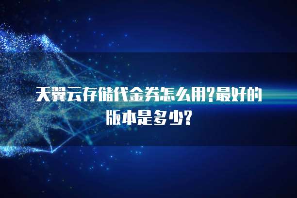 天翼云存储代金券怎么用?最好的版本是多少?