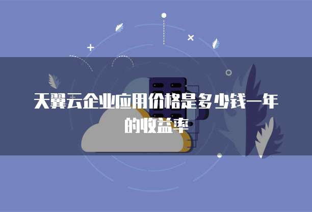 天翼云企业应用价格是多少钱一年的收益率