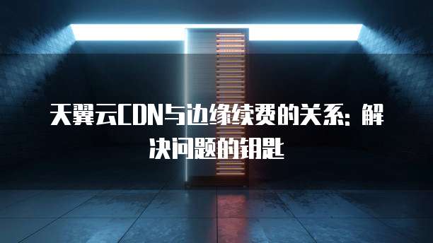 天翼云CDN与边缘续费的关系: 解决问题的钥匙