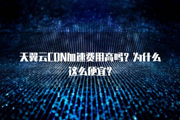 天翼云CDN加速费用高吗?为什么这么便宜?