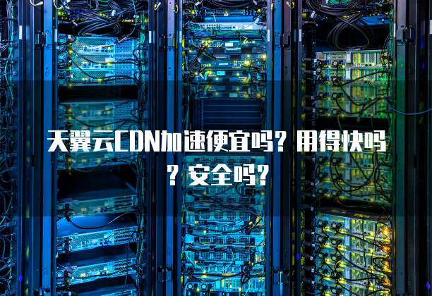 天翼云CDN加速便宜吗?用得快吗?安全吗?