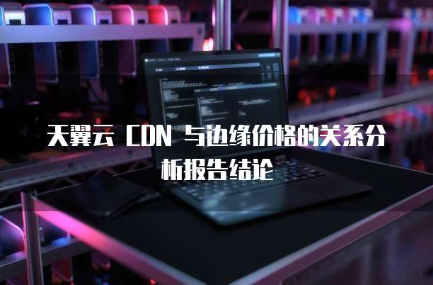 天翼云 CDN 与边缘价格的关系分析报告结论