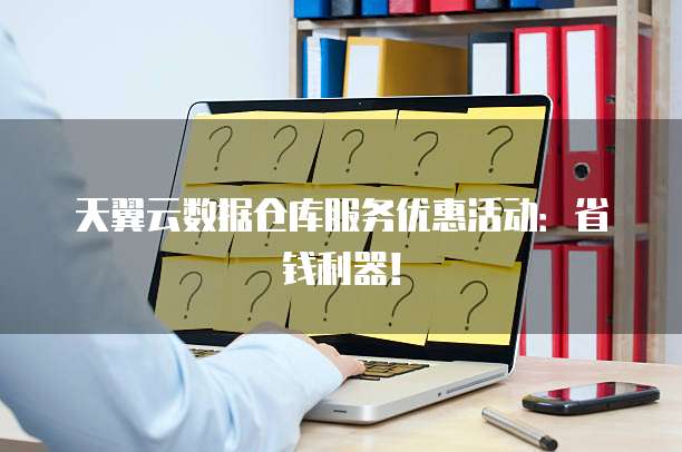天翼云数据仓库服务优惠活动:省钱利器!