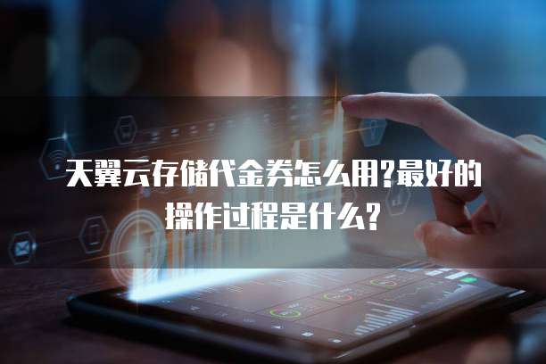 天翼云存储代金券怎么用?最好的操作过程是什么?