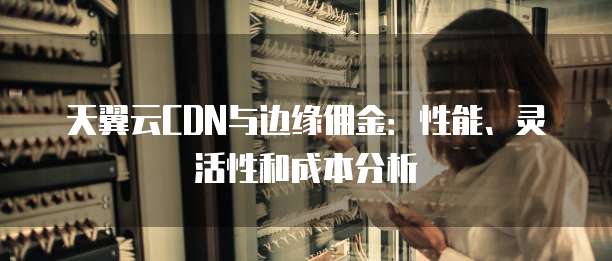 天翼云CDN与边缘佣金:性能、灵活性和成本分析