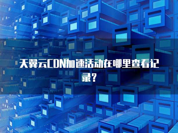 天翼云CDN加速活动在哪里查看记录?