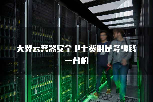 天翼云容器安全卫士费用是多少钱一台的