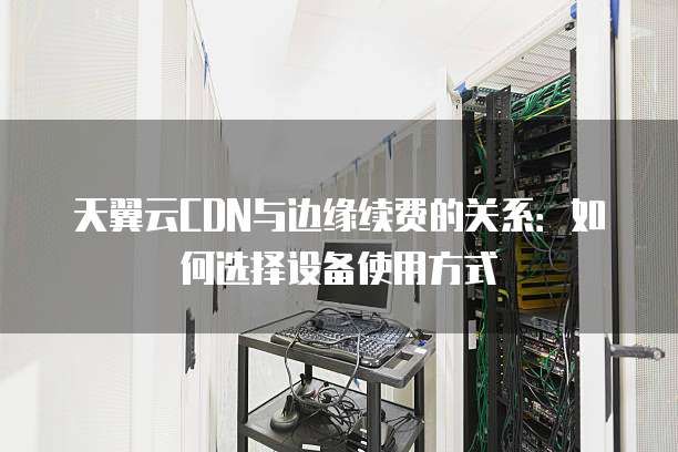天翼云CDN与边缘续费的关系：如何选择设备使用方式