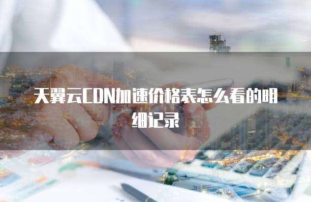 天翼云CDN加速价格表怎么看的明细记录