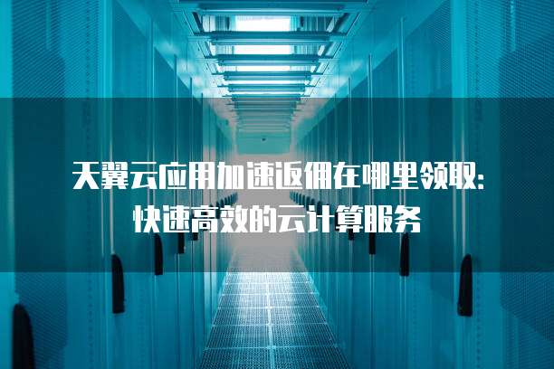 天翼云应用加速返佣在哪里领取:快速高效的云计算服务