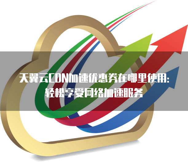 天翼云CDN加速优惠券在哪里使用:轻松享受网络加速服务