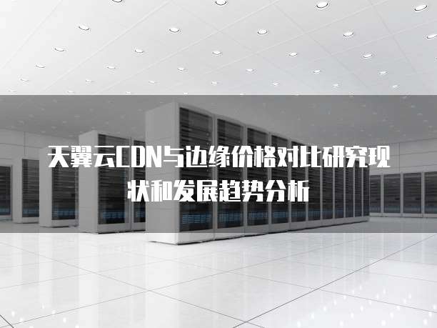天翼云CDN与边缘价格对比研究现状和发展趋势分析