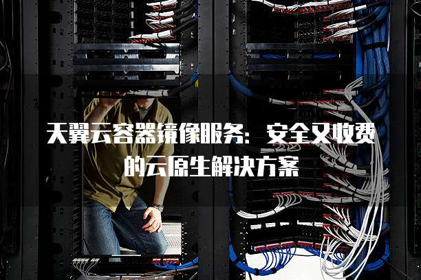 天翼云容器镜像服务:安全又收费的云原生解决方案
