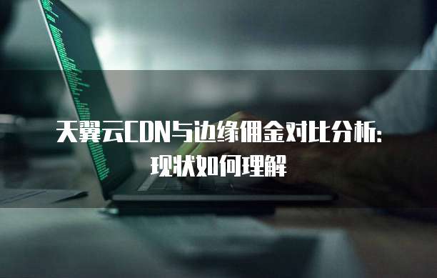 天翼云CDN与边缘佣金对比分析:现状如何理解