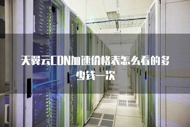 天翼云CDN加速价格表怎么看的多少钱一次