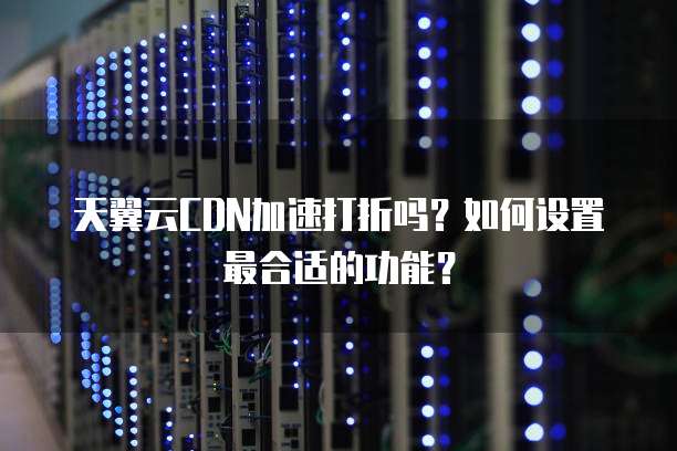 天翼云CDN加速打折吗?如何设置最合适的功能?