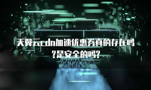 天翼云cdn加速优惠券真的存在吗?是安全的吗?