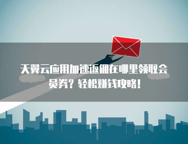 天翼云应用加速返佣在哪里领取会员券?轻松赚钱攻略!