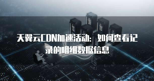 天翼云CDN加速活动:如何查看记录的明细数据信息