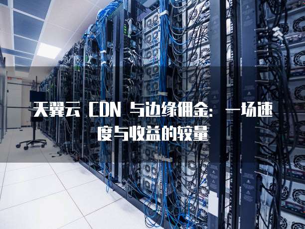 天翼云 CDN 与边缘佣金：一场速度与收益的较量