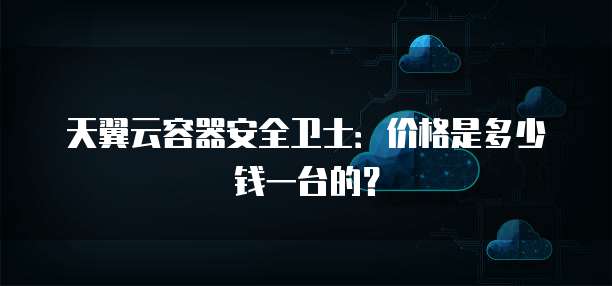天翼云容器安全卫士：价格是多少钱一台的？