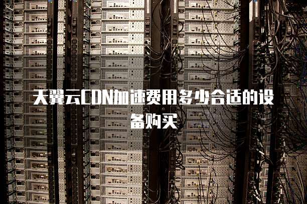 天翼云CDN加速费用多少合适的设备购买