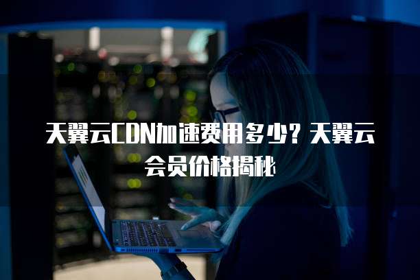 天翼云CDN加速费用多少？天翼云会员价格揭秘