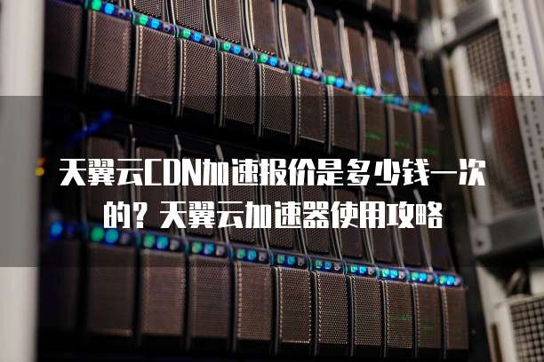 天翼云CDN加速报价是多少钱一次的?天翼云加速器使用攻略