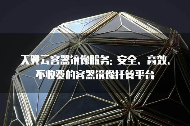 天翼云容器镜像服务: 安全、高效、不收费的容器镜像托管平台