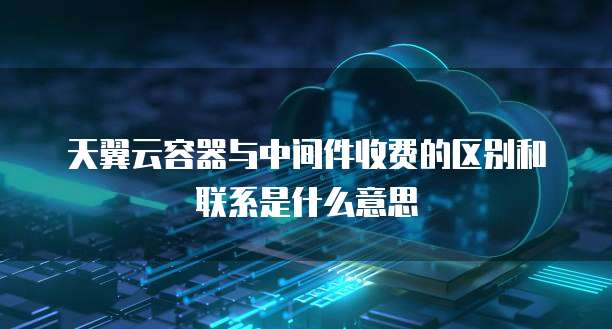 天翼云容器与中间件收费的区别和联系是什么意思
