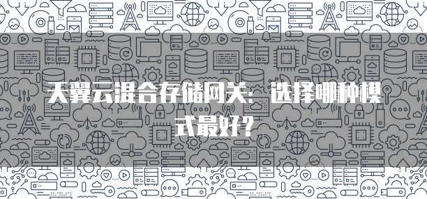 天翼云混合存储网关：选择哪种模式最好？
